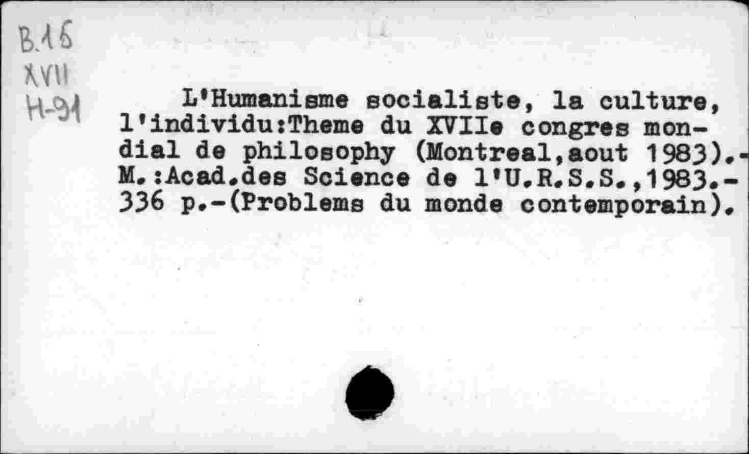 ﻿MS
Wil H-'M
L'Humanisme socialiste, la culture, l'individu:Theme du XVIIe congres mondial de philosophy (Montreal,août 1983) M.:Acad.des Science de I'U.R.S.S.,1983. 336 p.-(Problems du monde contemporain)